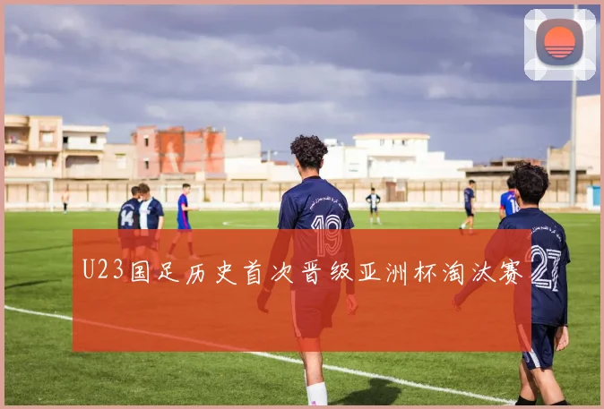U23国足历史首次晋级亚洲杯淘汰赛