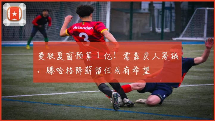 曼联夏窗预算 1 亿！需靠卖人筹钱，滕哈格降薪留任或有希望