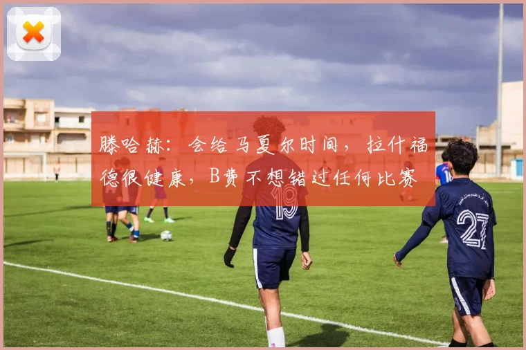滕哈赫：会给马夏尔时间，拉什福德很健康，B费不想错过任何比赛