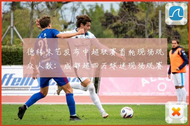 德转朱艺发布中超联赛首轮现场观众人数：成都超四万球迷现场观赛