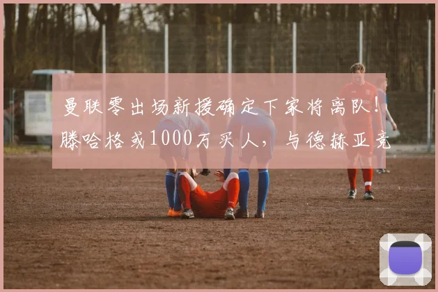 曼联零出场新援确定下家将离队！滕哈格或1000万买人，与德赫亚竞争