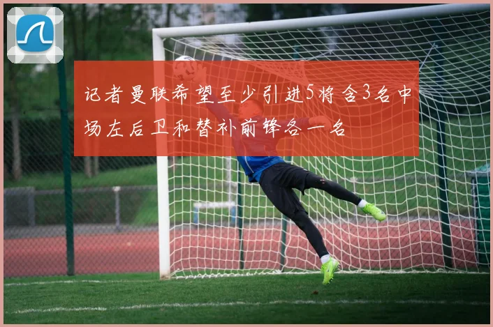 记者曼联希望至少引进5将含3名中场左后卫和替补前锋各一名