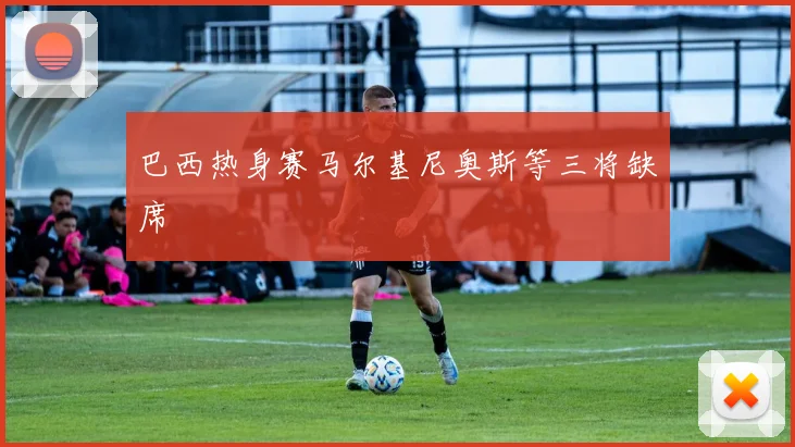 巴西热身赛马尔基尼奥斯等三将缺席