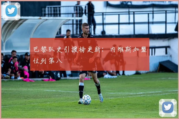 巴黎队史引援榜更新：内维斯加盟位列第八