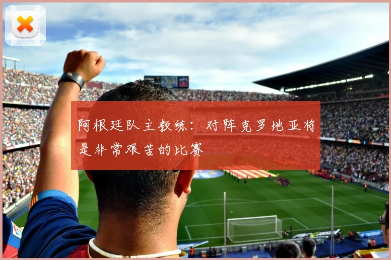 阿根廷队主教练：对阵克罗地亚将是非常艰苦的比赛