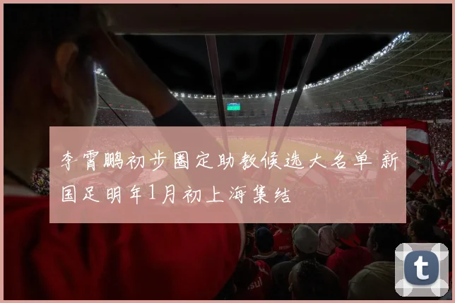 李霄鹏初步圈定助教候选大名单 新国足明年1月初上海集结