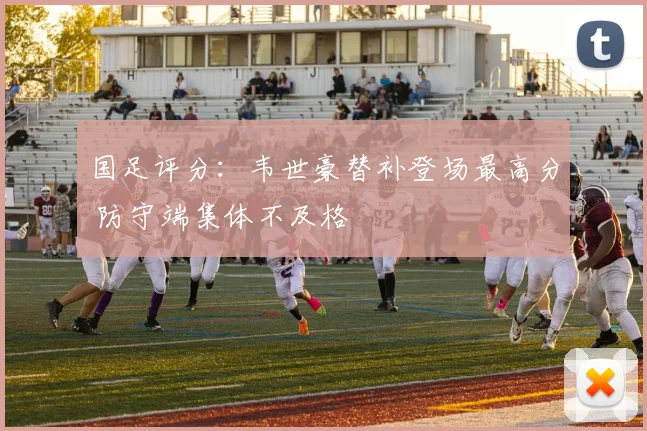 国足评分：韦世豪替补登场最高分 防守端集体不及格