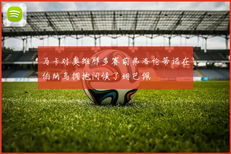 马卡对奥维耶多赛前弗洛伦蒂诺在伯纳乌拥抱问候了姆巴佩