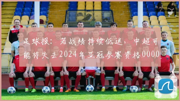 足球报：若战绩持续低迷，中超可能将失去2024年亚冠参赛资格0000644