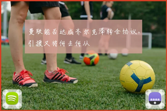 曼联能否达成齐尔克泽转会协议，引援又将何去何从
