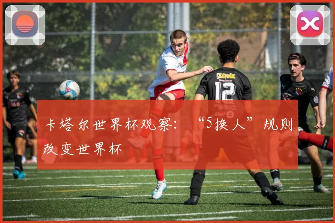 卡塔尔世界杯观察：“5换人”规则改变世界杯